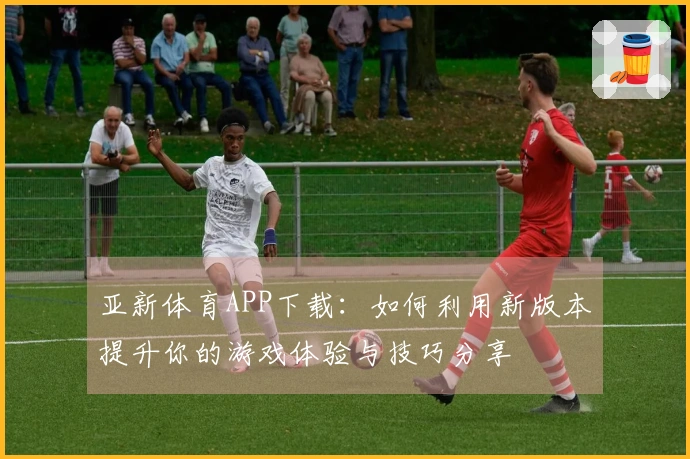 亚新体育APP下载：如何利用新版本提升你的游戏体验与技巧分享
