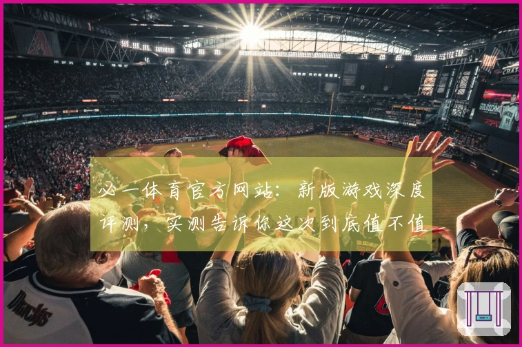 必一体育官方网站：新版游戏深度评测，实测告诉你这次到底值不值得入坑！