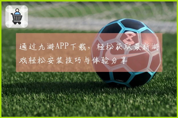通过九游APP下载，轻松获取最新游戏轻松安装技巧与体验分享