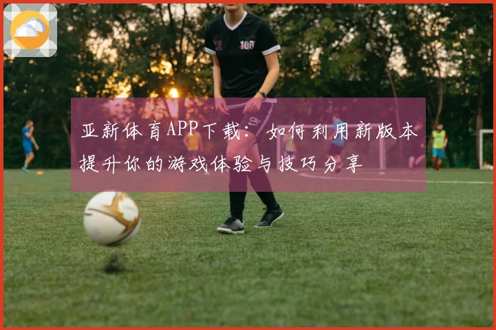 亚新体育APP下载：如何利用新版本提升你的游戏体验与技巧分享